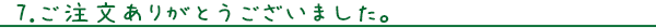 ７.ご注文ありがとうございました。